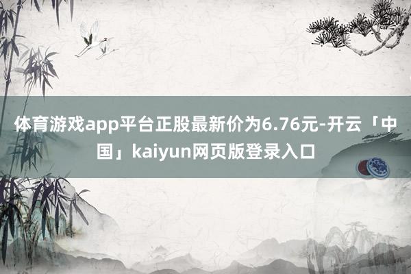 体育游戏app平台正股最新价为6.76元-开云「中国」kaiyun网页版登录入口