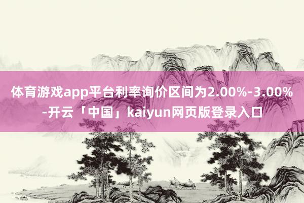 体育游戏app平台利率询价区间为2.00%-3.00%-开云「中国」kaiyun网页版登录入口