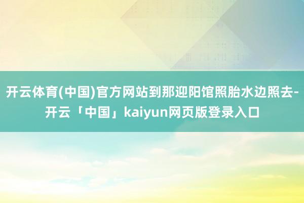 开云体育(中国)官方网站到那迎阳馆照胎水边照去-开云「中国」kaiyun网页版登录入口