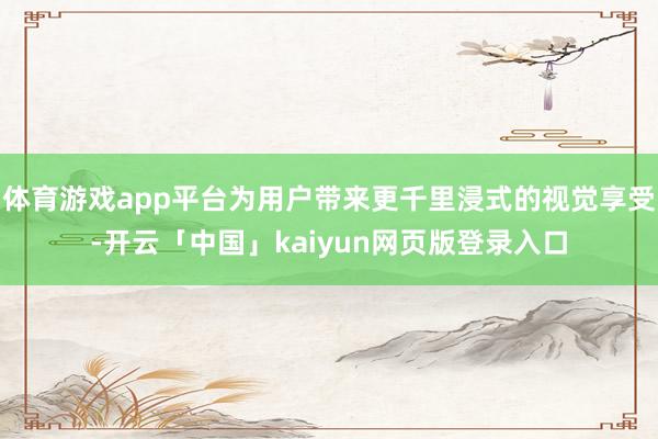 体育游戏app平台为用户带来更千里浸式的视觉享受-开云「中国」kaiyun网页版登录入口