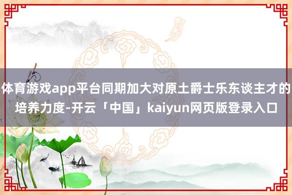 体育游戏app平台同期加大对原土爵士乐东谈主才的培养力度-开云「中国」kaiyun网页版登录入口
